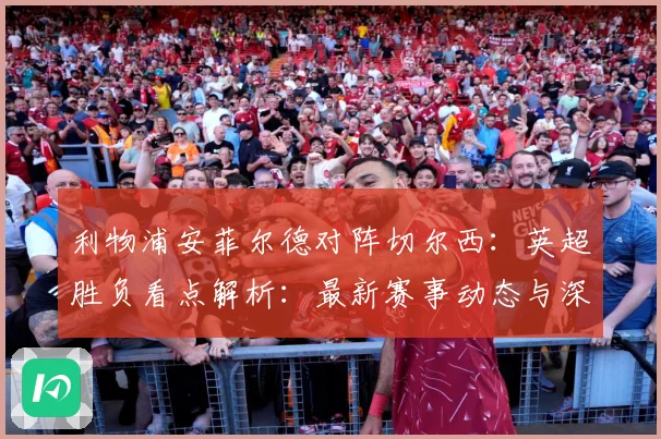 利物浦安菲尔德对阵切尔西：英超胜负看点解析：最新赛事动态与深度分析