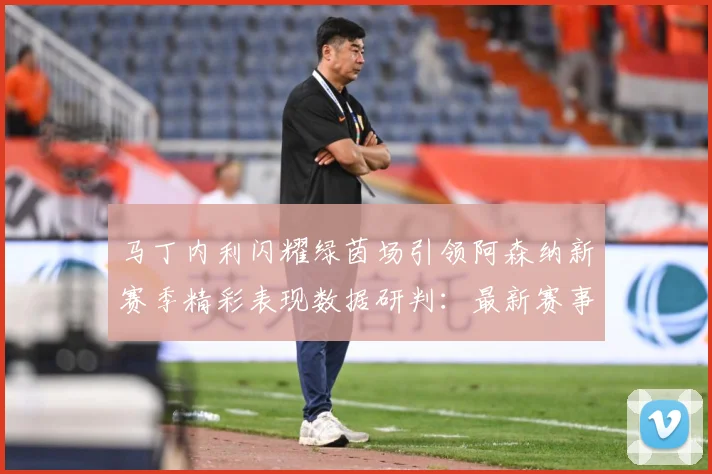 马丁内利闪耀绿茵场引领阿森纳新赛季精彩表现数据研判：最新赛事动态与深度分析