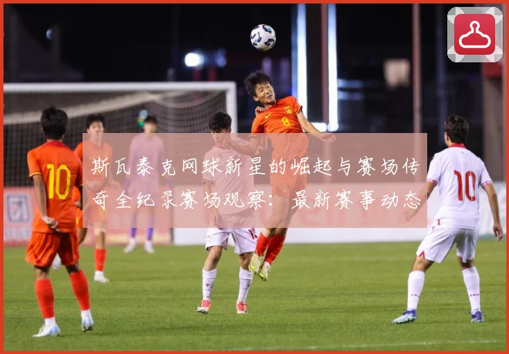斯瓦泰克网球新星的崛起与赛场传奇全纪录赛场观察：最新赛事动态与深度分析