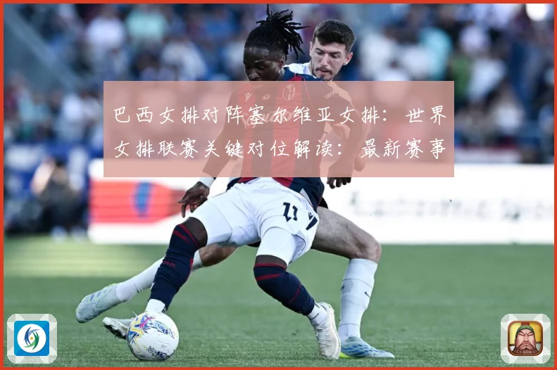 巴西女排对阵塞尔维亚女排：世界女排联赛关键对位解读：最新赛事动态与深度分析