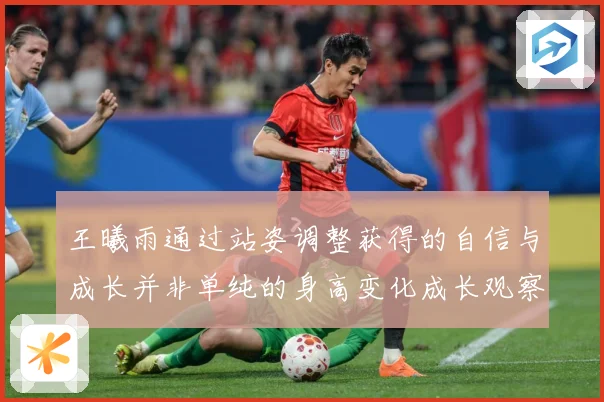 王曦雨通过站姿调整获得的自信与成长并非单纯的身高变化成长观察：最新赛事动态与深度分析
