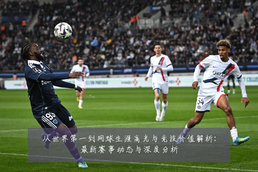从世界第一到网球生涯高光与竞技价值解析：最新赛事动态与深度分析