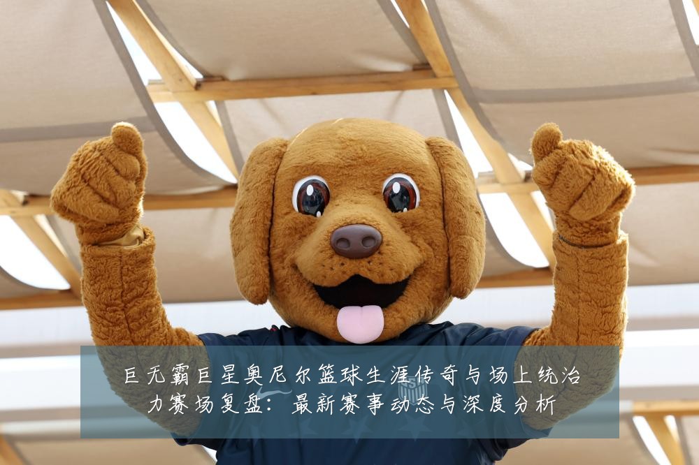 巨无霸巨星奥尼尔篮球生涯传奇与场上统治力赛场复盘:最新赛事动态与深度分析